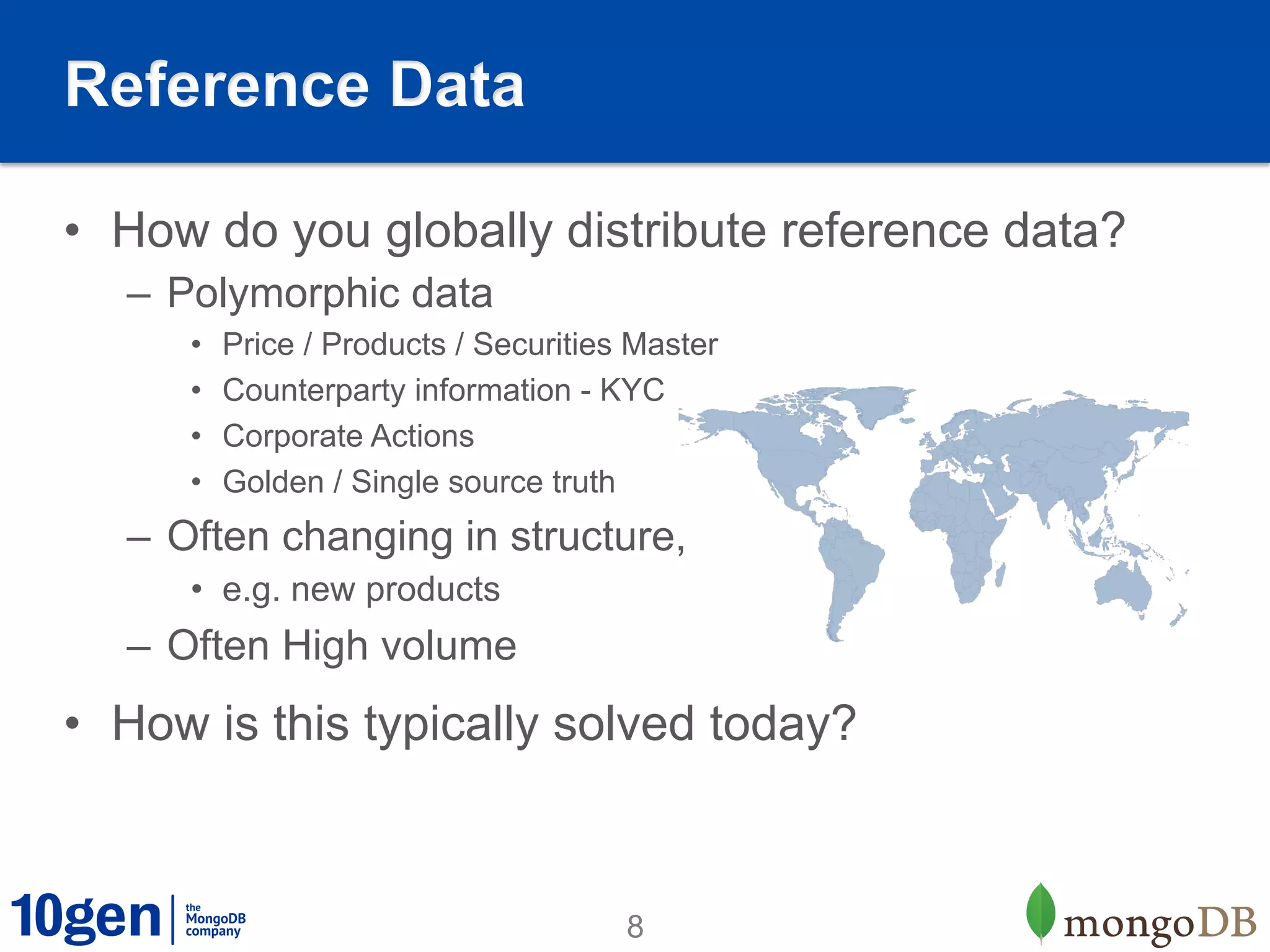 Reference Data

•  How do you globally distribute reference data?
   –  Polymorphic data
      •    Price / Products / Securities Master
      •    Counterparty information - KYC
      •    Corporate Actions
      •    Golden / Single source truth
   –  Often changing in structure,
      •  e.g. new products
   –  Often High volume
•  How is this typically solved today?



                                        8
 