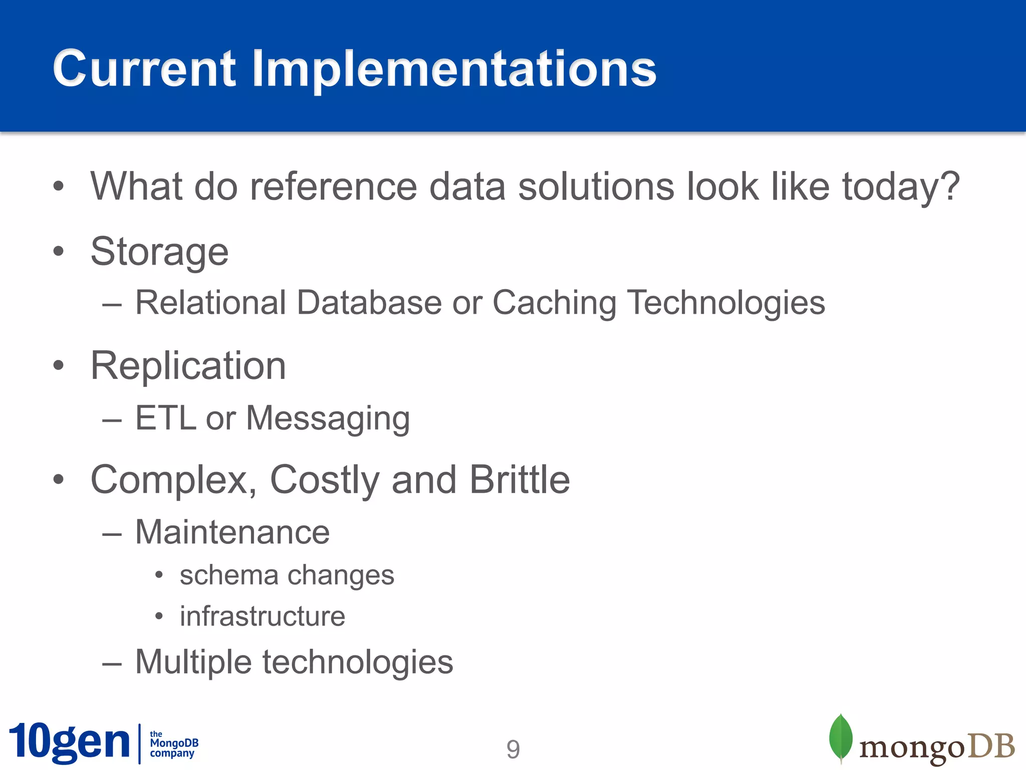 Current Implementations

•  What do reference data solutions look like today?
•  Storage
   –  Relational Database or Caching Technologies
•  Replication
   –  ETL or Messaging
•  Complex, Costly and Brittle
   –  Maintenance
      •  schema changes
      •  infrastructure
   –  Multiple technologies

                              9
 