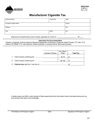MONTANA
                                                                                                                                        C-MFG-1
                                                                                                                                        Rev 1-05


                                           Manufacturer Cigarette Tax
Business Name                                                                    License No.                   Date


Principal or Agent Name                                                                                        Phone


Address                                                                                                        Fax


City                                                                             State                         Zip



          Shipment of complimentary and/or sample cigarettes for month of ______________________ , 20 ____

                                                Instruction for form preparation
Prepare in duplicate. Submit original to Montana Department of Revenue, Customer Intake Process, P.O. Box 1712,
Helena, MT 59604-1712, with payment. Retain duplicate in company file for field audit purposes.



                                                                                                  Tax Value /
                                                                                                    Pack
                                                                       Number of Packs                                     Total Tax

          1. Total of packs containing 20.....................                                        $1.70           $

          2. Total of packs containing 25.....................                                       $2.125           $

          3. Total tax due (add line 1 and line 2).................................................................. $




          I hereby swear and affirm under penalty of false swearing that the information herein and attachments are true
          and correct to the best of my knowledge.




          Print Name of Principal or Agent                                   Date                                    Signature of Principal or Agent



                                                                                                                                                 342
 