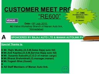 CUSTOMER MEET PROGRAME
                    ‘                                       1ST’ TIME

          “RE600”
                                                       CELEBRATED IN THIS 3
                                                           WHEELER’S
                                                           INDUSTRIES

   VENUE                                                   AT “MANAN”

                   Date:-18th July 2010.
       At:-Vatva Workshop Branch of Manan Auto link,
                      ''Ahmedabad.


A       SPONCERED BY BAJAJ AUTO LTD & MANAN AUTOLINK PVT
        LTD.                                                                  A
Special Thanks to

S Mr. Rajiv Muddy.(A.S.M,Sales Bajaj auto ltd)
M Mr.Anil Kapilea.(A.S.M,Service Bajaj auto ltd)
M Mr. Susanta Subudhi,(C.E.O of manan cargo)
M Mr.Bharat Brahmbhatt.(G.manager,manan)
M Mr.Yogesh Bhai,(Guest)
&
& All Staff Members of Manan Auto link.
 