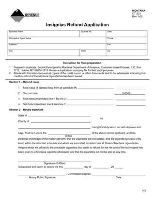 MONTANA
                                                                                                                                                   CT-203
                                                                                                                                                   Rev 1-05


                                              Insignias Refund Application
Business Name                                                                               License No.                       Date


Principal or Agent Name                                                                                                       Phone


Address                                                                                                                       Fax


City                                                                                        State                             Zip




                                                                    Instruction for form preparation
1. Prepare in duplicate. Submit the original to Montana Department of Revenue, Customer Intake Process, P.O. Box
   1712, Helena, MT 59604-1712. Retain a duplicate in company file for field audit purposes.
2. Attach with this refund request all copies of the credit memo, or other documents sent to the wholesaler indicating that
   credit or refund of the Montana cigarette tax has been issued.

Section 1 – Refund recap

          1. Total value of stamps (total from all schedule M) .................................................... _____________________

          2. Discount rate ............................................................................................................   0.0045

          3. Total discount (multiply line 1 by line 2) ................................................................... _____________________

          4. Net Refund (subtract line 3 from line 1) ................................................................... _____________________

Section 2 – Notary signature

          State of ____________________________________________
                                                                                                                     ss.
          County of __________________________________________

          ___________________________________________________ , being first duly sworn on oath deposes and

          says: That he / she is the ______________________________ of the above named applicant, and has
                                                    (Title)
          personal knowledge of the matter set forth; that the cigarettes are not salable, and the cigarette tax pack units
          listed within the attached schedule and which are submitted for refund are all State of Montana cigarette tax
          insignia which are affixed to the unsalable cigarettes; that credit or refund for the net cost of the tax insignia has
          been given to a Montana cigarette wholesaler and that the cigarettes will not be sold at any time.


          ___________________________________________________
                               Signature of Affiant
          Subscribed and sworn to before me this ______________ day of ___________ , 20 ______

          _________________________________ , Commission expires: ______________________________________
                 Notary Public Signature                                           Date




                                                                                                                                                         343
 