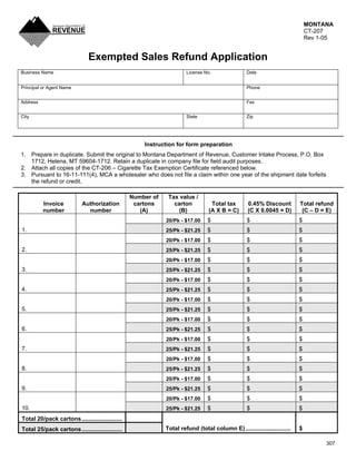 MONTANA
                                                                                                                               CT-207
                                                                                                                               Rev 1-05


                               Exempted Sales Refund Application
Business Name                                                          License No.                 Date


Principal or Agent Name                                                                            Phone


Address                                                                                            Fax


City                                                                   State                       Zip




                                                      Instruction for form preparation
1. Prepare in duplicate. Submit the original to Montana Department of Revenue, Customer Intake Process, P.O. Box
   1712, Helena, MT 59604-1712. Retain a duplicate in company file for field audit purposes.
2. Attach all copies of the CT-206 – Cigarette Tax Exemption Certificate referenced below.
3. Pursuant to 16-11-111(4), MCA a wholesaler who does not file a claim within one year of the shipment date forfeits
   the refund or credit.

                                                  Number of    Tax value /
                                                   cartons       carton
          Invoice           Authorization                                         Total tax         0.45% Discount         Total refund
          number              number                 (A)          (B)            (A X B = C)        (C X 0.0045 = D)        (C – D = E)
                                                                                 $                 $                       $
                                                              20/Pk - $17.00
1.                                                                               $                 $                       $
                                                              25/Pk - $21.25
                                                                                 $                 $                       $
                                                              20/Pk - $17.00
2.                                                                               $                 $                       $
                                                              25/Pk - $21.25
                                                                                 $                 $                       $
                                                              20/Pk - $17.00
3.                                                                               $                 $                       $
                                                              25/Pk - $21.25
                                                                                 $                 $                       $
                                                              20/Pk - $17.00
4.                                                                               $                 $                       $
                                                              25/Pk - $21.25
                                                                                 $                 $                       $
                                                              20/Pk - $17.00
5.                                                                               $                 $                       $
                                                              25/Pk - $21.25
                                                                                 $                 $                       $
                                                              20/Pk - $17.00
6.                                                                               $                 $                       $
                                                              25/Pk - $21.25
                                                                                 $                 $                       $
                                                              20/Pk - $17.00
7.                                                                               $                 $                       $
                                                              25/Pk - $21.25
                                                                                 $                 $                       $
                                                              20/Pk - $17.00
8.                                                                               $                 $                       $
                                                              25/Pk - $21.25
                                                                                 $                 $                       $
                                                              20/Pk - $17.00
9.                                                                               $                 $                       $
                                                              25/Pk - $21.25
                                                                                 $                 $                       $
                                                              20/Pk - $17.00
10.                                                                              $                 $                       $
                                                              25/Pk - $21.25
Total 20/pack cartons .........................
                                                              Total refund (total column E) ............................   $
Total 25/pack cartons .........................

                                                                                                                                     307
 