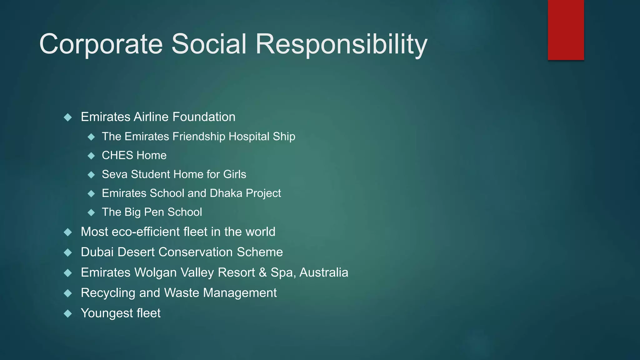 Corporate Social Responsibility 
 Emirates Airline Foundation 
 The Emirates Friendship Hospital Ship 
 CHES Home 
 Seva Student Home for Girls 
 Emirates School and Dhaka Project 
 The Big Pen School 
 Most eco-efficient fleet in the world 
 Dubai Desert Conservation Scheme 
 Emirates Wolgan Valley Resort & Spa, Australia 
 Recycling and Waste Management 
 Youngest fleet 
 