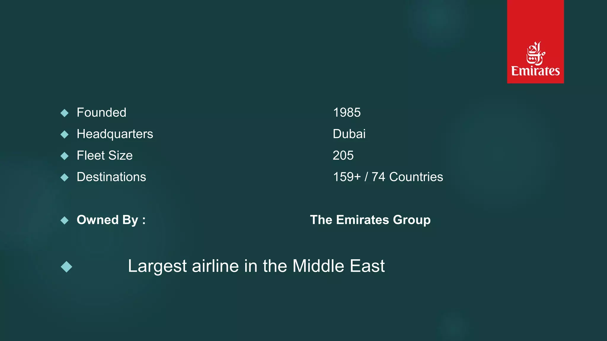  Founded 1985 
 Headquarters Dubai 
 Fleet Size 205 
 Destinations 159+ / 74 Countries 
 Owned By : The Emirates Group 
 Largest airline in the Middle East 
 