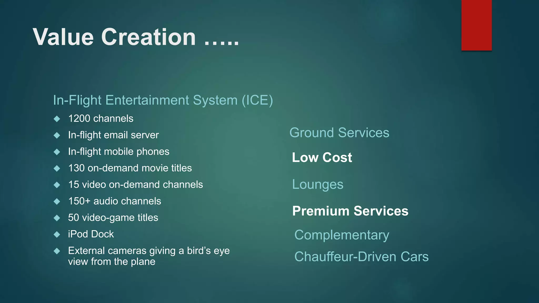 Value Creation ….. 
In-Flight Entertainment System (ICE) 
 1200 channels 
 In-flight email server 
 In-flight mobile phones 
 130 on-demand movie titles 
 15 video on-demand channels 
 150+ audio channels 
 50 video-game titles 
 iPod Dock 
 External cameras giving a bird’s eye 
view from the plane 
Ground Services 
Low Cost 
Lounges 
Premium Services 
Complementary 
Chauffeur-Driven Cars 
 