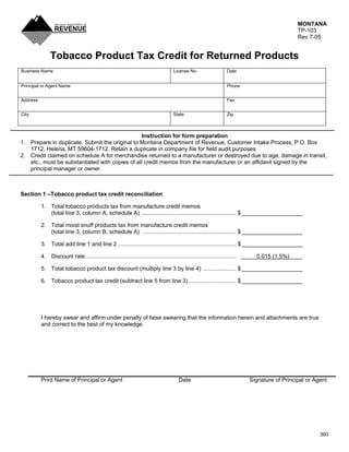 MONTANA
                                                                                                                                                TP-103
                                                                                                                                                Rev 7-05


               Tobacco Product Tax Credit for Returned Products
Business Name                                                                        License No.                    Date


Principal or Agent Name                                                                                             Phone


Address                                                                                                             Fax


City                                                                                 State                          Zip



                                                 Instruction for form preparation
1. Prepare in duplicate. Submit the original to Montana Department of Revenue, Customer Intake Process, P.O. Box
   1712, Helena, MT 59604-1712. Retain a duplicate in company file for field audit purposes.
2. Credit claimed on schedule A for merchandise returned to a manufacturer or destroyed due to age, damage in transit,
   etc., must be substantiated with copies of all credit memos from the manufacturer or an affidavit signed by the
   principal manager or owner.



Section 1 –Tobacco product tax credit reconciliation

          1. Total tobacco products tax from manufacture credit memos
             (total line 3, column A, schedule A) ............................................................ $ ___________________

          2. Total moist snuff products tax from manufacture credit memos
             (total line 3, column B, schedule A) ........................................................... $ ___________________

          3. Total add line 1 and line 2 ........................................................................... $ ___________________

          4. Discount rate................................................................................................     0.015 (1.5%)

          5. Total tobacco product tax discount (multiply line 3 by line 4) ..................... $ ___________________

          6. Tobacco product tax credit (subtract line 5 from line 3) .............................. $ ___________________




          I hereby swear and affirm under penalty of false swearing that the information herein and attachments are true
          and correct to the best of my knowledge.




          Print Name of Principal or Agent                                               Date                                Signature of Principal or Agent




                                                                                                                                                         360
 