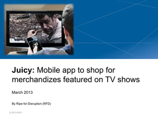 Juicy: Mobile app to shop for
 merchandizes featured on TV shows
 March 2013

 By Ripe for Disruption (RFD)

© 2013 RFD
 