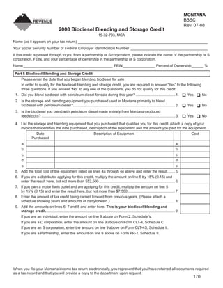 MONTANA
                                                                                                                                                          BBSC
                                                                                                                               Clear Form
                                                                                                                                                          Rev. 07-08
                                        2008 Biodiesel Blending and Storage Credit
                                                                             15-32-703, MCA
Name (as it appears on your tax return) ________________________________________________________________
Your Social Security Number or Federal Employer Identiﬁcation Number ______________________________________
If this credit is passed through to you from a partnership or S corporation, please indicate the name of the partnership or S
corporation, FEIN, and your percentage of ownership in the partnership or S corporation.
Name ____________________________________________ FEIN ________________ Percent of Ownership ______ %

 Part I: Biodiesel Blending and Storage Credit
      Please enter the date that you began blending biodiesel for sale _______________________________________
      In order to qualify for the biodiesel blending and storage credit, you are required to answer “Yes” to the following
      three questions. If you answer “No” to any one of the questions, you do not qualify for this credit.
 1. Did you blend biodiesel with petroleum diesel for sale during this year? ....................................... 1.                                    Yes      No
 2. Is the storage and blending equipment you purchased used in Montana primarily to blend
    biodiesel with petroleum diesel?..................................................................................................... 2.               Yes      No
 3. Is the biodiesel you blend with petroleum diesel made entirely from Montana-produced
    feedstocks? .................................................................................................................................... 3.    Yes      No

 4. List the storage and blending equipment that you purchased that qualiﬁes you for this credit. Attach a copy of your
    invoice that identiﬁes the date purchased, description of the equipment and the amount you paid for the equipment.
                  Date                                                  Description of Equipment                                                             Cost
                Purchased
      a.                                                                                                                                            a.
      b.                                                                                                                                            b.
      c.                                                                                                                                            c.
      d.                                                                                                                                            d.
      e.                                                                                                                                            e.
 5. Add the total cost of the equipment listed on lines 4a through 4e above and enter the result. ...... 5.
 6. If you are a distributor applying for this credit, multiply the amount on line 5 by 15% (0.15) and
    enter the result here, but not more than $52,500. .......................................................................... 6.
 7. If you own a motor fuels outlet and are applying for this credit, multiply the amount on line 5
    by 15% (0.15) and enter the result here, but not more than $7,500. .............................................. 7.
 8. Enter the amount of tax credit being carried forward from previous years. (Please attach a
    schedule showing years and amounts of carryforward.) ................................................................ 8.
 9. Add the amounts on lines 6, 7 and 8 and enter here. This is your biodiesel blending and
    storage credit. ............................................................................................................................... 9.
      If you are an individual, enter the amount on line 9 above on Form 2, Schedule V.
      If you are a C corporation, enter the amount on line 9 above on Form CLT-4, Schedule C.
      If you are an S corporation, enter the amount on line 9 above on Form CLT-4S, Schedule II.
      If you are a Partnership, enter the amount on line 9 above on Form PR-1, Schedule II.




When you ﬁle your Montana income tax return electronically, you represent that you have retained all documents required
as a tax record and that you will provide a copy to the department upon request.
                                                                                                                                                              170
 