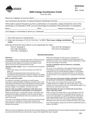 MONTANA
                                                                                                                                                 CC
                                                                                                                        Clear Form
                                                                                                                                                 Rev. 10-08
                                                  2008 College Contribution Credit
                                                                        15-30-163, MCA

Name (as it appears on your tax return) _______________________________________________________
Your Social Security Number or Federal Employer Identiﬁcation Number _____________________________
If this credit is passed through to you from a partnership or S corporation, please indicate the name of the
partnership or S corporation, FEIN, and your percentage of ownership in the partnership or S corporation.
Name ______________________________FEIN _________________ Percent of Ownership _________ %
List Colleges or Universities to which you contributed. ____________________________________________
_______________________________________________________________________________________

1. Enter total amount of contribution(s) ...................................................................................$
2. Enter here the lesser of 10% (0.10) of line 1 or $500. This is your college contribution
   credit ...................................................................................................................................$
Enter the amount from line 2 above on your appropriate tax return:
        Form 2, Schedule V                                      Form CLT-4S, Schedule II
        Form 2M, Schedule II                                    Form CLT-4, Schedule C
        Form PR-1, Schedule II

                                                                   General Instructions
                                                                                      When the contribution is made by your S corporation or
Deﬁnitions
                                                                                      partnership, remember to complete the information above that
“Foundation” means a nonproﬁt organization created exclusively
                                                                                      identiﬁes the entity’s name, federal employer identiﬁcation number
for the beneﬁt of any unit of the Montana university system or
                                                                                      and your percentage of ownership.
a Montana private college and is exempt from taxation under
                                                                                      Can this contribution also be claimed as a charitable
Section 501(c)(3) of the Internal Revenue Code.
                                                                                      contribution?
“Montana private college” means a nonproﬁt private educational
                                                                                      Yes, it can. Your contribution to the general endowment funds
institution:
                                                                                      of a Montana university system foundations, or to a general
• whose main campus and primary operations are within the
                                                                                      endowment fund of a private Montana college or its foundation,
   state, and
                                                                                      can also be claimed as an itemized deduction on an individual
• that offers baccalaureate degree level education and is
                                                                                      income tax return or as a deduction on a corporation license tax
   accredited for that purpose by a national or regional accrediting
                                                                                      return.
   agency recognized by the board of regents of higher education.
                                                                                      Can I carry any of my excess college contribution credit back
Who can claim this credit?
                                                                                      to a prior year or forward to a subsequent year?
An individual, corporation, partnership or small business
                                                                                      No, you cannot. Your credit cannot exceed your tax liability
corporation making charitable contributions during the year to any
                                                                                      or $500, whichever is smaller. You cannot carry back or carry
of the general endowment funds of the Montana university system
                                                                                      forward any of your unused credit. Your credit will only apply in the
or its foundations, or to a general endowment fund of a private
                                                                                      year that your contribution was made.
Montana college or its foundation, can claim this credit.
                                                                                      What information do I have to include with my tax return
How do I claim my college contribution credit when I am a
                                                                                      when I claim this credit?
partner or shareholder in a partnership or S corporation?
                                                                                      When you claim this credit, attach a copy of Montana Form CC
When the partnership or S corporation makes a contribution that
                                                                                      to your individual income tax or corporate license tax return. If
qualiﬁes for the college contribution credit, the entity will report
                                                                                      you are an S corporation or a partnership and are claiming this
the credit on its informational tax return and provide you with your
                                                                                      credit, attach Montana Form CC to your Montana information
share of the credit.
                                                                                      return Form CLT-4S or PR-1 and include a separate statement
Your share of the college contribution credit that is passed through
                                                                                      identifying each owner and their proportionate share of this credit.
to you by your S corporation or partnership is based on the
                                                                                      If you have questions, please call us toll free at (866) 859-2254 (in
same proportion used by you to report your income and loss for
                                                                                      Helena, 444-6900).
Montana tax purposes.



When you ﬁle your Montana income tax return electronically, you represent that you have retained all documents required
as a tax record and that you will provide a copy to the department upon request.
                                                                                                                                                     109
 