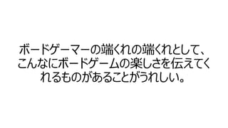 ボードゲーマーの端くれの端くれとして、
こんなにボードゲームの楽しさを伝えてく
れるものがあることがうれしい。

 
