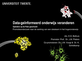 Data-geïnformeerd onderwijs veranderen
    Opleiders op de Pabo geschoold
    Promotieonderzoek naar de werking van een datateam in het hogeronderwijs


                                                            drs. E.D. Bolhuis
                                             Promotor: Prof. Dr. J.M. Pieters
                                      Co-promotoren: Dr. J.M. Voogt & Dr. K.
                                                                 Schildkamp




*                                                                        1
                                  1
 