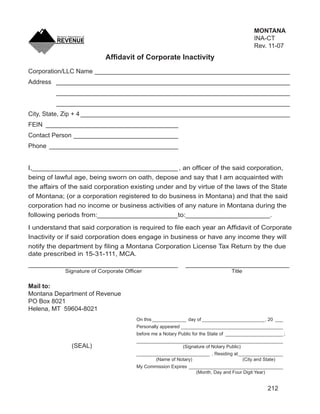 Clear Form
                                                                                          MONTANA
                                                                                          INA-CT
                                                                                          Rev. 11-07
                           Afﬁdavit of Corporate Inactivity
Corporation/LLC Name ________________________________________________________
Address ___________________________________________________________________
         ___________________________________________________________________
         ___________________________________________________________________
City, State, Zip + 4 ____________________________________________________________
FEIN ______________________________________
Contact Person ______________________________
Phone _____________________________________


I,______________________________________ , an ofﬁcer of the said corporation,
being of lawful age, being sworn on oath, depose and say that I am acquainted with
the affairs of the said corporation existing under and by virtue of the laws of the State
of Montana; (or a corporation registered to do business in Montana) and that the said
corporation had no income or business activities of any nature in Montana during the
following periods from:_____________________to:______________________.

I understand that said corporation is required to ﬁle each year an Afﬁdavit of Corporate
Inactivity or if said corporation does engage in business or have any income they will
notify the department by ﬁling a Montana Corporation License Tax Return by the due
date prescribed in 15-31-111, MCA.
_______________________________________                     ___________________________
            Signature of Corporate Ofﬁcer                                       Title

Mail to:
Montana Department of Revenue
PO Box 8021
Helena, MT 59604-8021
                                      On this _____________ day of ________________________, 20 ___
                                      Personally appeared _______________________________________
                                      before me a Notary Public for the State of ______________________ ;
                                      ________________________________________________________
              (SEAL)                                    (Signature of Notary Public)
                                      ____________________________ , Residing at _________________
                                             (Name of Notary)                      (City and State)
                                      My Commission Expires ____________________________________
                                                               (Month, Day and Four Digit Year)


                                                                                                 212
 