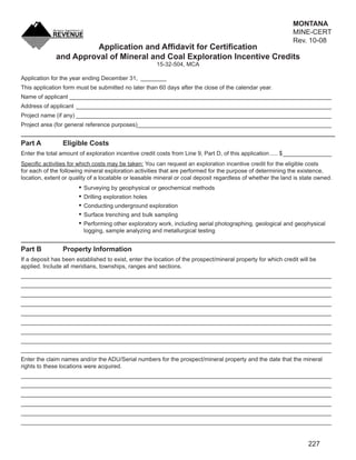 MONTANA
                                                                                  CLEAR FORM                  MINE-CERT
                                                                                                              Rev. 10-08
                        Application and Afﬁdavit for Certiﬁcation
              and Approval of Mineral and Coal Exploration Incentive Credits
                                                       15-32-504, MCA

Application for the year ending December 31, ________
This application form must be submitted no later than 60 days after the close of the calendar year.
Name of applicant _________________________________________________________________________________
Address of applicant _______________________________________________________________________________
Project name (if any) _______________________________________________________________________________
Project area (for general reference purposes)____________________________________________________________


Part A           Eligible Costs
Enter the total amount of exploration incentive credit costs from Line 9, Part D, of this application ..... $ _______________
Speciﬁc activities for which costs may be taken: You can request an exploration incentive credit for the eligible costs
for each of the following mineral exploration activities that are performed for the purpose of determining the existence,
location, extent or quality of a locatable or leasable mineral or coal deposit regardless of whether the land is state owned.
                         Surveying by geophysical or geochemical methods
                         Drilling exploration holes
                         Conducting underground exploration
                         Surface trenching and bulk sampling
                         Performing other exploratory work, including aerial photographing, geological and geophysical
                         logging, sample analyzing and metallurgical testing


Part B           Property Information
If a deposit has been established to exist, enter the location of the prospect/mineral property for which credit will be
applied. Include all meridians, townships, ranges and sections.
________________________________________________________________________________________________
________________________________________________________________________________________________
________________________________________________________________________________________________
________________________________________________________________________________________________
________________________________________________________________________________________________
________________________________________________________________________________________________
________________________________________________________________________________________________
________________________________________________________________________________________________
________________________________________________________________________________________________
Enter the claim names and/or the ADU/Serial numbers for the prospect/mineral property and the date that the mineral
rights to these locations were acquired.
________________________________________________________________________________________________
________________________________________________________________________________________________
________________________________________________________________________________________________
________________________________________________________________________________________________
________________________________________________________________________________________________
________________________________________________________________________________________________


                                                                                                                    227
 