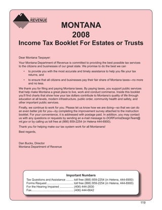 MONTANA
                                       2008
Income Tax Booklet For Estates or Trusts

Dear Montana Taxpayer:
Your Montana Department of Revenue is committed to providing the best possible tax services
to the citizens and businesses of our great state. We promise to do the best we can
   •    to provide you with the most accurate and timely assistance to help you ﬁle your tax
        returns, and
   •    to ensure that all citizens and businesses pay their fair share of Montana taxes—no more
        and no less.
We thank you for ﬁling and paying Montana taxes. By paying taxes, you support public services
that help make Montana a great place to live, work and conduct commerce. Inside this booklet
you’ll ﬁnd charts that show how your tax dollars contribute to Montana’s quality of life through
education at all levels, modern infrastructure, public order, community health and safety, and
other important public services.
Finally, we continue to work for you. Please let us know how we are doing—so that we can do
an even better job for you—by completing the improvement survey attached to the instruction
booklet. For your convenience, it is addressed with postage paid. In addition, you may contact
us with any questions or requests by sending an e-mail message to DORFormsDesignTeam@
mt.gov or by calling us toll free at (866) 859-2254 (in Helena 444-6900).
Thank you for helping make our tax system work for all Montanans!
Best regards,


Dan Bucks, Director
Montana Department of Revenue




                                          Important Numbers
       Tax Questions and Assistance ......... toll free (866) 859-2254 (in Helena, 444-6900)
       Forms Request ................................. toll free (866) 859-2254 (in Helena, 444-6900)
       For the Hearing Impaired ................. (406) 444-2830
       Fax.................................................... (406) 444-6642



                                                                                                        119
 