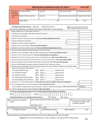 Clear Form

                                                                                       2008 Montana Individual Income Tax Return                                                                                            Form 2EZ
                                                                     Income tax return for a Montana resident ﬁling as single or married ﬁling jointly with no dependents
                                               First name and initial                                       Last name                                               Social security number                          If deceased, date of death
                                Check this
                                box if this is
                                an amended Spouse’s ﬁrst name and initial                                   Last name                                               Spouse’s social security number If deceased, date of death
                                return.

                                                     Mailing address                                                                                         City                                               State          Zip+4



                                 Filing Status (check only one box) 1.                           Single         2.         Married ﬁling jointly                                         Note: If you are 65 or older, Form 2M or
                                                                                                                                                                                         Form 2 would be a better option for you.
                           Enter amounts corresponding to your federal tax return. Round to nearest dollar. If no entry, leave blank.
                             3. Wages, salaries, tips, etc. Attach federal Form(s) W-2. ..................................................................................................................... 3.
                             4. Taxable interest and dividends. Attach federal Schedule B if required. ............................................................................................. 4.
                             5. Unemployment compensation. ........................................................................................................................................................... 5.
Income




                             6. Add lines 3 through 5 and enter the result here. This is your federal adjusted gross income. ..................................................... 6.
                             7. Exempt unemployment compensation. .......................................................................................................7.
                             8. Exemption for certain taxed tips and gratuities. ..........................................................................................8.
                             9. Add lines 7 and 8; enter result here. This is your total subtractions. ............................................................................................. 9.
                            10. Subtract line 9 from line 6; enter the result here. This is your Montana adjusted gross income. ............................................... 10.
                            11. Enter your standard deduction from the worksheet on the back of this form. .................................................................................. 11.
                            12. Enter $2,140 if your ﬁling status is single or $4,280 if married ﬁling jointly. This is your exemption amount. .............................. 12.
                            13. Add lines 11 and 12; enter the result here. This is the total deductions and exemptions........................................................... 13.
                            14. Subtract line 13 from line 10 and enter the result here, but not less than zero. This is your taxable income. .............................. 14.
                            15. Enter your tax from the tax table on the back of this form. If line 14 is zero, enter zero. This is your total tax liability. ............... 15.
                            16. Enter your Montana income tax withheld. Attach federal Form(s) W-2 and 1099. This is your total payments. .......................... 16.
Tax, Payments and Refund




                            17. Enter your late ﬁle penalty, late payment penalty and interest here. See instructions on page 6. ................................................... 17.
                            18. Voluntary check-off contributions. Check the appropriate box(es) if you wish to contribute in addition to your existing tax liability.
                                Please enter total of lines 18a through 18e. ..................................................................................................................................... 18.
                                                                                                      $5,            $10, or ______________ (specify amount)
                                 18a. Nongame Wildlife Program
                                 18b. Child Abuse Prevention                                          $5,            $10, or ______________ (specify amount)
                                 18c. Agriculture in Schools                                          $5,            $10, or ______________ (specify amount)
                                 18d. End-Stage Renal Disease Program                                 $5,            $10, or ______________ (specify amount)
                                 18e. Montana Military Family Relief Fund                             $5,            $10, or ______________ (specify amount)
                            19. Add lines 15, 17 and 18; enter the result here. This is the sum of your tax, penalties, interest and contributions. ................. 19.
                            20. If line 19 is greater than line 16, enter the difference. This is the amount you owe. .................................................................... 20.
                                 Visit our website at mt.gov/revenue to pay by credit card or e-check, or make your check payable to MONTANA DEPARTMENT OF REVENUE.
                            21. If line 16 is greater than line 19, enter the difference. This is your refund. .................................................................................... 21.
                           If you wish to direct-deposit your refund, enter your RTN# and ACCT# below. Please see instructions.
                           RTN#                                                               ACCT#
                           If using direct deposit, you are required to mark one box. ►                                                      Checking                         Savings
                                                                                     Name, address and telephone number of paid preparer
                           Do not mail forms and instructions                                                                                                                                          Check this box and attach a copy of
                           next year.                                                                                                                                                                  your federal Form 4868 to receive
                                                                                                                                                                                                       your Montana extension.
                                                                                     SSN, FEIN or PTIN:
   May the DOR discuss this tax return with your tax preparer?                                                 Yes     No
             Your signature is required                   Date                                                   Daytime telephone number                                        Spouse’s signature                                Date

       X                                                                                                                                                     X
     I declare under penalty of false swearing that the information in this tax return and attachments is true, correct and complete.
                                                      Questions? Call us toll free at (866) 859-2254 (in Helena, 444-6900), or TDD (406) 444-2830 for hearing impaired.
                                                                                                                                                                                                                                  139
 