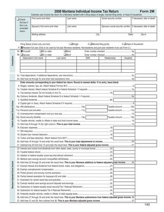 Clear Form
                                                                                             2008 Montana Individual Income Tax Return                                                                                            Form 2M
                                                        Calendar year income tax return for a Montana resident with a ﬁling status of single, married ﬁling jointly, or head of household.
                                                         First name and initial                                  Last name                                               Social security number                           If deceased, date of death
                                     Check
                                     this box if
                                     this is an          Spouse’s ﬁrst name and initial                          Last name                                               Spouse’s social security number If deceased, date of death
                                     amended
                                     return.
                                                         Mailing address                                                                                        City                                               State            Zip+4



                                     Filing Status (check only one box)                      1. Single           2. Married ﬁling jointly                         3. Head of Household
                                  4. X Resident full year (Only to be used by full-year Montana residents. Nonresidents and part-year residents must use Form 2.)
                                 5a. X Yourself                65 or older                Blind               Enter number checked ................................................ 5a.
                                 5b. Spouse                    65 or older                Blind               Enter number checked ................................................ 5b.
Exemptions




                                         Dependent’s ﬁrst name                Last name                        SSN                  Relationship                      Disabled




                                 5c. Total dependents. If additional dependents, see instructions........................................................................................................... 5c.
                                 5d. Add lines 5a through 5c and enter total exemptions here ................................................................................................................ 5d.
                                     Enter amounts corresponding to your federal tax return. Round to nearest dollar. If no entry, leave blank.
                                  6. Wages, salaries, tips, etc. Attach federal Form(s) W-2 ...................................................................................................................... 6.
                                 7a. Taxable interest. Attach federal Schedule B or federal Schedule 1 if required ................................................................................ 7a.
                                  b. Tax-exempt interest. Do not include on line 7a .........................................................................................7b.
                                 8a. Ordinary dividends. Attach federal Schedule B or federal Schedule 1 if required. ........................................................................... 8a.
                                  b. Qualiﬁed dividends. ...................................................................................................................................8b.
Federal Adjusted Gross Income




                                  9. Capital gain or (loss). Attach federal Schedule D if required. ............................................................................................................. 9.
                                10a. IRA distributions ................................................................................... 10a.                                            Taxable amount. .............. 10b.
                                11a. Pensions and annuities ........................................................................ 11a.                                                  Taxable amount. .............. 11b.
                                 12. Unemployment compensation and jury duty pay.............................................................................................................................. 12.
                                13a. Social security beneﬁts. ........................................................................ 13a.                                                Taxable amount. .............. 13b.
                                 14. Taxable refunds, credits or offsets of state and local income taxes. ................................................................................................ 14.
                                 15. Add lines 6 through 14 (far right column.) This is your total income. ............................................................................................ 15.
                                 16. Educator expenses ....................................................................................................................................16.
                                 17. IRA deduction ............................................................................................................................................17.
                                 18. Student loan interest deduction .................................................................................................................18.
                                 19. Tuition and fees deduction. Attach federal Form 8917. .............................................................................19.
                                 20. Add lines 16 through 19 and enter the result here. This is your total adjustments to income. ................................................... 20.
                                 21. Subtract line 20 from line 15 and enter the result here. This is your federal adjusted gross income. ........................................ 21.
                                 22. Interest and mutual fund dividends from other states’ state, county or municipal bonds ..........................22.
                                 23. Taxable federal refund...............................................................................................................................23.
                                 24. Addition to federal taxable social security/railroad retirement. ..................................................................24.
                                 25. Medical care savings account nonqualiﬁed withdrawals. ..........................................................................25.
                                 26. Add lines 22 through 25 and enter the result here. This is your Montana additions to federal adjusted gross income. .......... 26.
Montana Adjusted Gross Income




                                 27. Exempt interest and dividends from federal bonds, notes, and obligations. .............................................27.
                                 28. Exempt unemployment compensation. .....................................................................................................28.
                                 29. Partial pension and annuity income exemption. ........................................................................................29.
                                 30. Partial interest exemption for taxpayers 65 and older. ..............................................................................30.
                                 31. Exemption for certain taxed tips and gratuities..........................................................................................31.
                                 32. Exempt medical care savings account deposits and earnings ..................................................................32.
                                 33. Subtraction to federal taxable social security/Tier I Railroad Retirement. .................................................33.
                                 34. Subtraction for federal taxable Tier II Railroad Retirement. ......................................................................34.
                                 35. Federally taxable refunds, credits or offsets of state income taxes. ..........................................................35.
                                 36. Add lines 27 through 35 and enter the result here. This is your Montana subtractions from federal adjusted gross income. 36.
                                 37. Add lines 21 and 26, then subtract line 36. This is your Montana adjusted gross income. ........................................................ 37.
                                                                                                                                                                                                                                       140
 