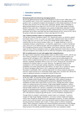 Jinho Cho, Analyst, 82 2 3774 3831, jcho@miraeasset.com
Yongjei Jeong, 82 2 3774 1938, yongjei@miraeasset.com                                 Handsets




                                         Ⅰ. Executive summary
                                         1. Summary
                                         Demand growth to be driven by emerging markets
 Demand: Global demand                   We forecast global demand for handsets and smartphones in 2013 to reach 1.89bn units (+8.7%
 growth will continue into               YoY) and 897m units (+32.4% YoY), respectively. We expect China to drive global demand
 2013, driven by China
                                         growth in 2013, as demand for handsets and smartphones in China should expand by 21.8% YoY
                                         (to 495m units) and 56% YoY (to 270m units), respectively. Notably, China’s contribution to
                                         global demand should rise by 4.6ppt YoY to 30.2% in 2013. We see ample upside in demand
                                         growth in China, given that: 1) smartphone users’ portion of mobile phone subscribers in China
                                         remains relatively low, at 24% (compared with 48% in North America); and 2) the smartphone
                                         penetration rate in China is also lower than that of North America (42.6%, versus 65.3%); and 3)
                                         the portion of white-box smartphones in China is also high (45.2% in 2012).
                                         Top-3 Chinese handset makers to expand local market share
 Supply: Top-three Chinese               The top-three Chinese smartphone makers, ZTE, Huawei and Lenovo, are aiming to expand
 smartphone makers (ZTE,                 local market share in 1H13; as a result, we expect their combined market share in China to
 Huawei and Lenovo) to
 expand their local market               rise by 3.9ppt YoY to 22.2% in 2013. At this year’s Mobile World Congress (MWC), we
 share                                   confirmed that the three Chinese handset makers are: 1) rapidly advancing, in terms of
                                         smartphone hardware competitiveness; 2) competitive against peers, in terms of production
                                         costs; and 3) set to see shipment growth, with new smartphones slated for release in early
                                         2Q12 through local telecom carriers (China Mobile, China Unicom and China Telecom). We
                                         expect the three Chinese smartphone makers to rapidly expand their market shares in low-to
                                         mid-end smartphones and steadily eat into the white-box smartphone market going forward.
                                         SEC to outshine peers in cost and supply chain competitiveness
 Competitive landscape: SEC              We expect market competition among handset makers to stiffen further in 2H13, with the top-
 to outshine peers in cost
                                         three Chinese companies set to post rapid growth in 1H13 and new flagship models to be
 and supply chain
 competitiveness                         released by SEC and Apple in 2Q13. Meanwhile, we believe the increasing weight of the
                                         Chinese market in global demand and the rise in Chinese handset makers’ global market share
                                         will lower worldwide smartphone ASP by 13.6% YoY in 2013, driving up the cost burden of
                                         components for handset makers as a result. Moreover, the aggressive release of new
                                         smartphones in 2H13 should spark subsidy competition, driving down the industry’s
                                         profitability even further going forward. Nevertheless, we expect SEC to continue to expand
                                         its Chinese and global market share in 2013, outpacing market growth with limited
                                         fluctuations in profitability. With a relatively high portion of in-house produced components
                                         and strict control exerted over its (financially sound) supply chain, we believe SEC still has the
                                         scope for additional reductions in components’ portion of total costs.
                                         Smartphone paradigm returning to identity and eco-system
 Industry paradigm                       At this year’s MWC, we noted that handset suppliers are focusing on building the identities of
 returning to identity and               their new flagship models through UX and killer applications, while seeking to develop an
 eco-system                              independent ecosystem by diversifying platforms beyond the oligopolistic Android (whose
                                         smartphone OS market share stood at 64% in 2012) in 2013. Through these efforts, handset
                                         makers are seeking to preserve the premium of high-margin flagship smartphones, reinforce
                                         customer loyalty through the emphasis on differentiation and reduce marketing costs for low-to
                                         mid-end models. Between 2011 and 2012, competition in the handset industry had focused
                                         primarily on developing advanced hardware features. However, due to the rapid improvement in
                                         flagship smartphone hardware, competition to find differentiation points in hardware ceased in
                                         2013, with latecomers closing the gap with top-tiers, in terms of hardware competitiveness.
                                         Through efforts to establish a solid identity, handset makers are seeking to: 1) preserve
                                         margins for high-margin flagship smartphones; 2) increase customer loyalty and expand
                                         market share through the development of an independent ecosystem; 3) reduce marketing
                                         costs for low-to mid-end models; and 4) diversify profit models to software/content (after
                                         focusing primarily on hardware sales to date). In sharp contrast to Chinese smartphone
                                         makers, which continued to emphasize the advanced hardware performance of their flagship
                                         models at the 2013 MWC, other smartphone makers (SEC, LG Electronics, Nokia, HTC and
                                         Sony) focused on the identity and differentiated UX of their new smartphone models.

                                                                                                                                       44
Mirae Asset Securities
 