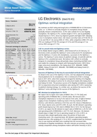 Korea Research


Industry update

 Korea / Handsets
                                                                           LG Electronics                    (066570 KS)
                                                                           Optimus vertical integration
 5 March 2013                                              BUY
                                                                           We maintain our BUY rating and target price of KRW88,000 for LG Electronics
 Target price                                  KRW88,000                   (LGE), as: 1) efforts to vertically integrate its smartphone lineup should
 Last price (1 Mar 13)                         KRW78,300                   gradually sharpen competitiveness; 2) the sales outlook for its new flagship
                                                                           smartphone, the Optimus G Pro, remains bright in 1H13; and 3) profitability
 Upside/downside (%)                         12.4
 KOSPI                                    2026.49                          should improve in 1H13, driven by shipment growth and higher ASP, following
 Mkt. cap (KRWbn/US$bn)               12,699/11.8                          a rise in smartphone market share. LGE shares currently trade at FY13E P/E of
 52 week range (KRW)              55,800 - 94,300                          12.4x and P/B of 1.0x (versus ROE of 7.8%), while competitors (RIM, HTC and
 Avg. trading volume daily (KRWbn)           79.4
 Foreign ownership (%)                       17.9
                                                                           ZTE) are trading at FY13E P/E average of 13.9x and P/B average of 1.6x
                                                                           (versus ROE average of 7.1%).
 Forecast earnings & valuation
 Fiscal year ending           Dec-11       Dec-12    Dec-13      Dec-14    LGE to unveil mid-end Optimus series
 Revenue (KRWbn)              54,257 50,960 51,125 53,640                  At the Mobile World Congress (MWC), which kicked off on 25 February, LG
 EBIT (KRWbn)                  280.3       1,124.9   1,429.1     1,514.5
                                                                           Electronics (LGE) unveiled the Optimus F series (entry-level LTE smartphones)
 Net profit (KRWbn) (432.8)                  90.8 1,008.1 1,077.4
 Net profit(underlying)       (469.6)        69.1    1,022.6     1,092.9   and the Optimus L II series (3G smartphones, successors to the Optimus L
 EPS (KRW)                    (3,132)         422     6,249       6,678    series). The Optimus F-series shares its platform (design, UI and UX) with the
 EPS growth (%)                   TN           TP    1,379.1         6.9   Optimus G Pro, unveiled last week. We believe LGE’s efforts to vertically
 P/E (x)                            -      174.2          12.5     11.7
                                                                           integrate its smartphone lineup will partially reduce marketing and R&D costs
 EV/EBITDA (x)                  11.5           7.2         6.6       6.3
 Dividend yield (%)              0.3           0.3         0.3       0.3   and enable the company to compete with Samsung Electronics’ (SEC) three
 P/B (x)                          1.0          1.0         1.0       1.0   major entry-level smartphones, the Galaxy Ace2 (3.8”, 800x480, 768MB
 ROE (%)                       (3.7)          0.5          7.8      7.7    DRAM), Galaxy S3 mini (4.0”, 800x480, 1GB DRAM) and Galaxy Grand (5”,
 Net debt/equity (%)            37.5         42.8         40.6     37.8
                                                                           800x480, 1GB DRAM).

 Performance                                                               Success of Optimus G the key to successful vertical integration
  KRW            Price(LHS)                  Rel. to KOSPI(RHS)            As shown in the case of the Optimus F-series, LGE has adopted the strategy of
   93,200                                                                  shared platforms for its smartphones; this is reminiscent of SEC’s strategy
   88,200                                                          105%
   83,200                                                          100%    back in 2011-2012, when that company leveraged the identity of its flagship
   78,200
   73,200
                                                                   95%
                                                                   90%
                                                                           smartphones (the Galaxy S-series) for its entry-level models (the Galaxy Ace2
   68,200                                                          85%     and Galaxy S3 mini). The previous success of its flagship smartphones enabled
   63,200                                                          80%
   58,200                                                          75%     SEC to enjoy brisk entry-level smartphone sales during 2011-2012, backed by
   53,200
        Jan-12      Apr-12        Jul-12         Oct-12
                                                                   70%
                                                                           its platform-sharing strategy. In a similar vein, we believe the success of the
                                                                           Optimus F series will hinge on the success of the Optimus G.

                                                                           MC division to outperform in 1H13
 Performance                            1M            3M           12M     We expect LGE to report 1Q13 sales of KRW11.9tn (-11.7% QoQ) and
 Absolute (%)                           8.8            2.6         (8.3)   operating profit of KRW283.9bn (+164.8% QoQ). We forecast LGE’s
 Absolute (US$, %)                      8.9            2.5         (5.7)
 Relative to KOSPI (%)                  5.2          (2.2)         (8.1)   smartphone shipments to rise by 9.3% QoQ to 9.4m units, in light of limited
                                                                           supply of new smartphone models by rivals in the key markets of North
                                                                           America, Latin America and Korea (1Q13 has seen the release of Blackberry’s
                                                                           Z10, Sony’s Xperia series and HTC’s M7). As such, the MC division’s operating
                                                                           profit should improve by 7.8% QoQ to KRW60.7bn in 1Q13. For the full-year
                                                                           of 2013, we expect the MC division to report sales of KRW13tn (+29.3% YoY)
                                                                           and operating profit of KRW444bn (+657.7% YoY). Moreover, the division
                                                                           should enjoy a 2.8ppt YoY rise in operating margin to 3.4% in 2013, as
                                                                           increased sales should significantly reduce the portion of fixed costs
 Jinho Cho, Analyst                                                        (marketing costs). On a quarterly basis, MC division’s operating margins
 82 2 3774 3831 jcho@miraeasset.com                                        should decrease, after peaking at 4.1% in 3Q13, weighed down by continued
                                                                           rises in raw material and R&D costs resulting from the increased sales
 Yongjei Jeong
                                                                           contribution of flagship smartphones. We also reiterate our previous view that
 82 2 3774 1938 yongjei@miraeasset.com
                                                                           subsidy competition among smartphone makers will further intensify in 3Q13.




See the last page of this report for important disclosures                                                                                             54
 
