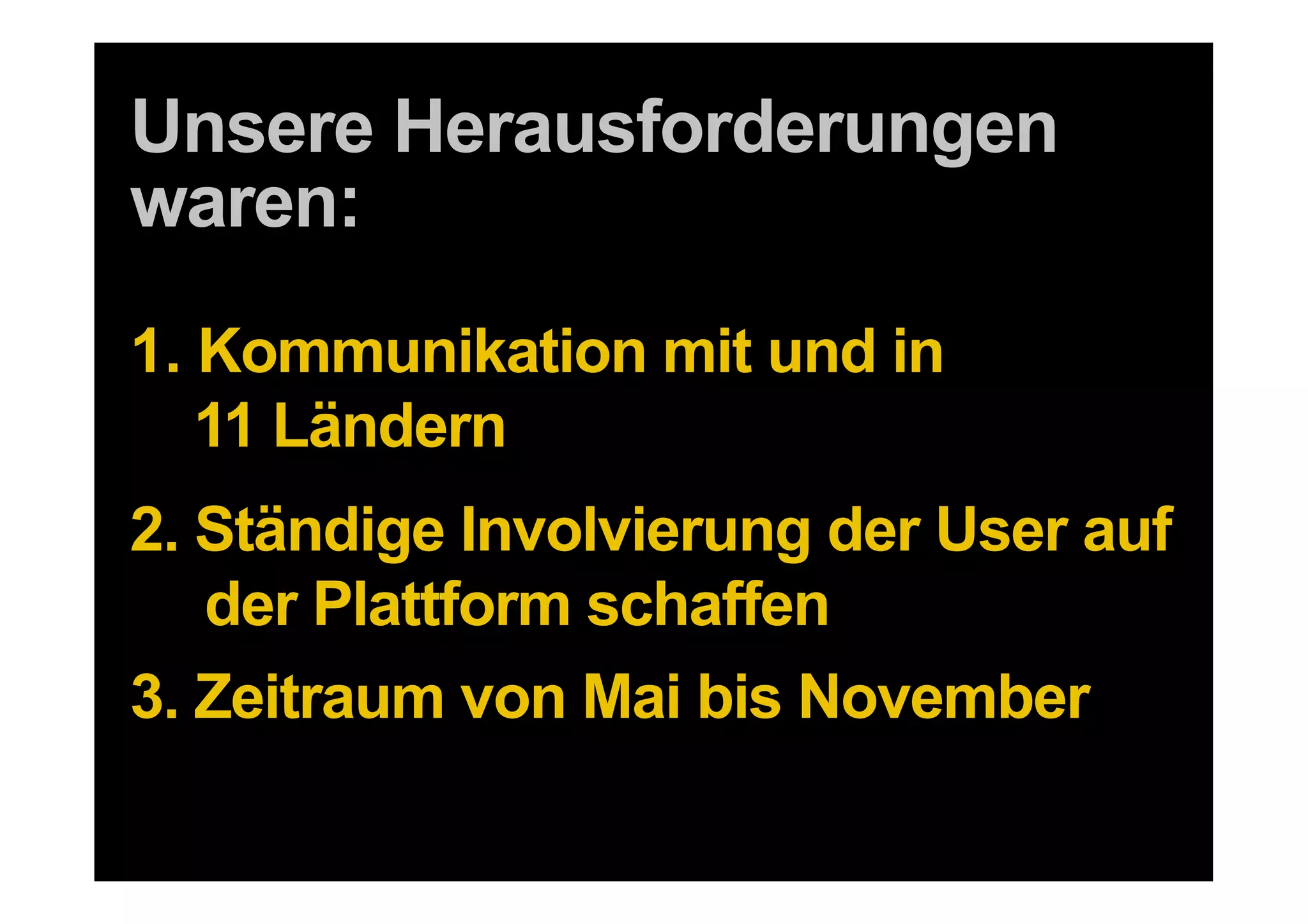 Unsere Herausforderungen
waren:
1.  Kommunikation mit und in
    11 Ländern
2. Ständige Involvierung der User auf
   der Plattform schaffen
3. Zeitraum von Mai bis November
16 DDB Tribal für Kundenname
 