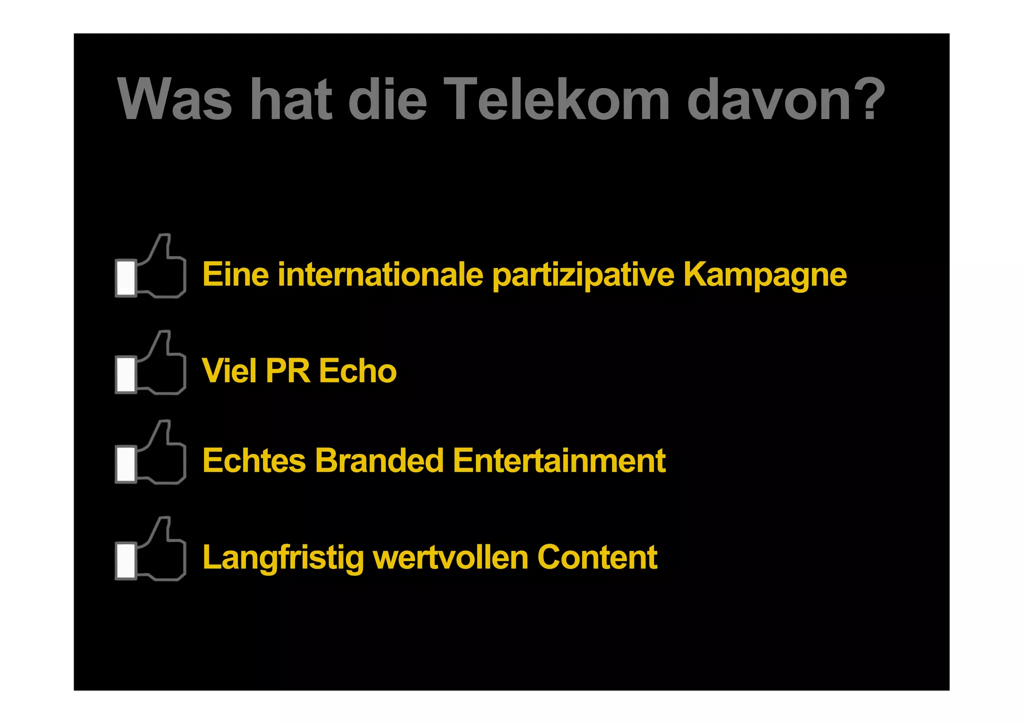 Was hat die Telekom davon?

               Eine internationale partizipative Kampagne

               Viel PR Echo

               Echtes Branded Entertainment

               Langfristig wertvollen Content

48 DDB Tribal für SMWHH
 