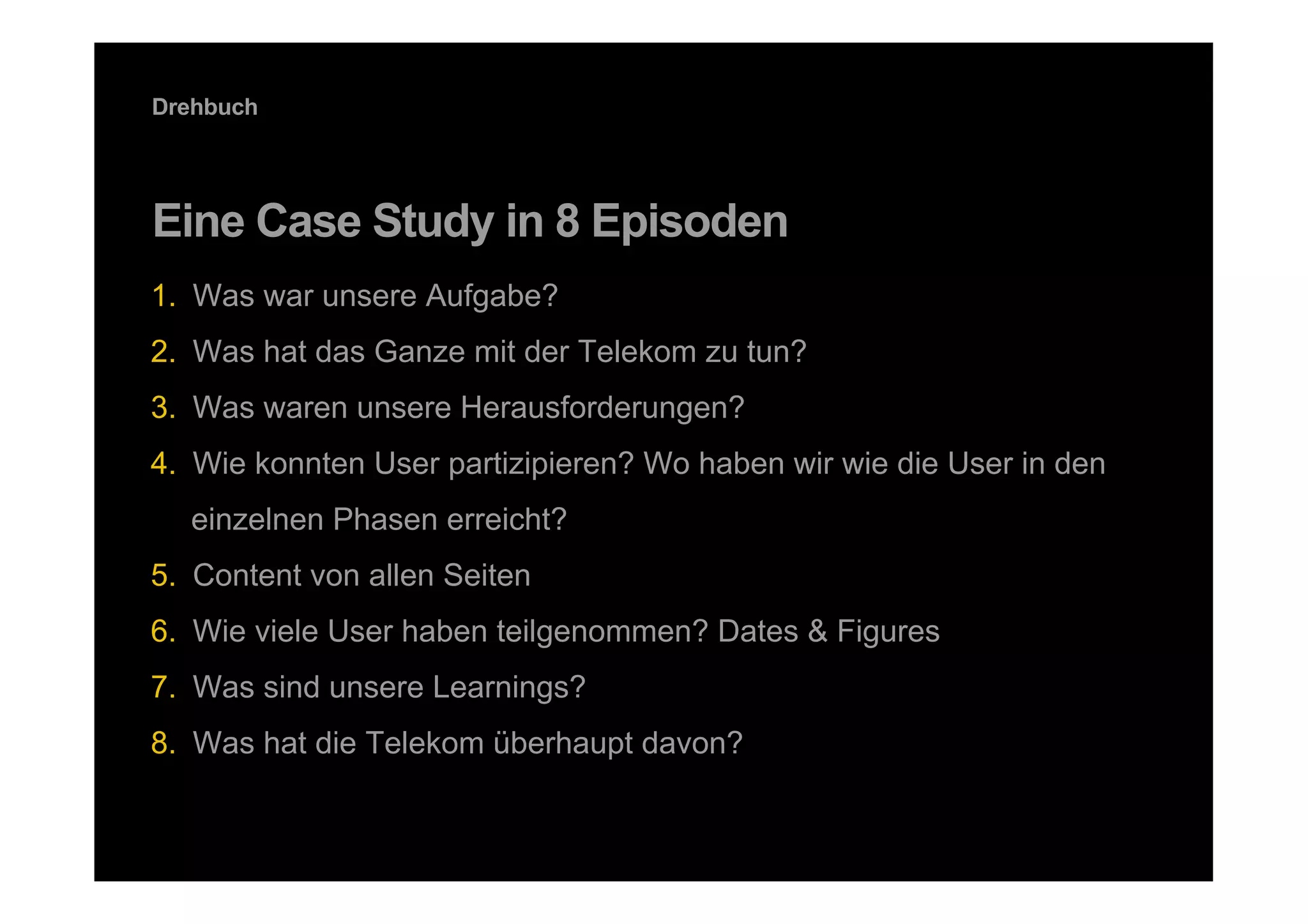 Drehbuch




Eine Case Study in 8 Episoden
1.  Was war unsere Aufgabe?
2.  Was hat das Ganze mit der Telekom zu tun?
3.  Was waren unsere Herausforderungen?
4.  Wie konnten User partizipieren? Wo haben wir wie die User in den
      einzelnen Phasen erreicht?
5.  Content von allen Seiten
6.  Wie viele User haben teilgenommen? Dates & Figures
7.  Was sind unsere Learnings?
8.  Was hat die Telekom überhaupt davon?

5   DDB Tribal für Kundenname
 