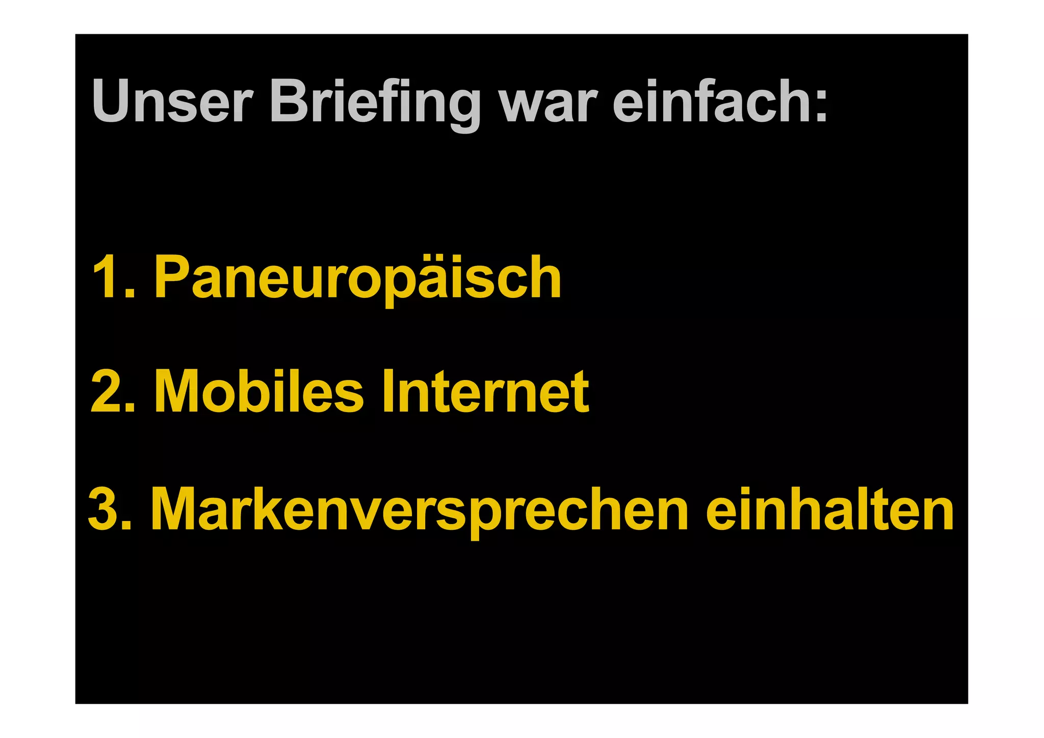 Unser Briefing war einfach:

1. Paneuropäisch
2. Mobiles Internet
3. Markenversprechen einhalten

 7   DDB Tribal für Kundenname
 