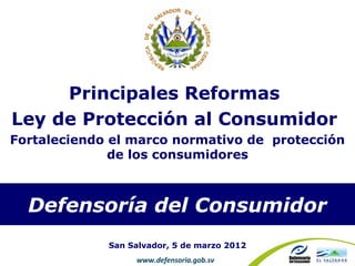 Principales Reformas
Ley de Protección al Consumidor
Fortaleciendo el marco normativo de protección
              de los consumidores



  Defensoría del Consumidor
             San Salvador, 5 de marzo 2012
                  www.defensoria.gob.sv
 