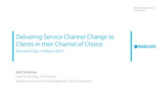 Wealth and Investment
                                                     Management




Delivering Service Channel Change to
Clients in their Channel of Choice
Directors Club – 6 March 2013




Matt Smallman
Head of Strategy and Change
Wealth and Investment Management Client Experience
 