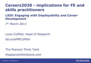 Careers2020 - implications for FE and
skills practitioners
LSIS: Engaging with Employability and Career
Development
7th March 2013


Louis Coiffait, Head of Research
@LouisMMCoiffait


The Pearson Think Tank
thepearsonthinktank.com
 