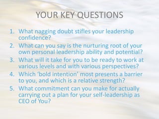 YOUR KEY QUESTIONS
1. What nagging doubt stifles your leadership
   confidence?
2. What can you say is the nurturing root of your
   own personal leadership ability and potential?
3. What will it take for you to be ready to work at
   various levels and with various perspectives?
4. Which ‘bold intention’ most presents a barrier
   to you, and which is a relative strength?
5. What commitment can you make for actually
   carrying out a plan for your self-leadership as
   CEO of You?
 