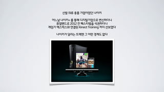 신발 의류 용품 기업이었던 나이키

 어느날 나이키+ 를 통해 디지털기업으로 변신하더니
    퓨얼밴드로 2012 칸 페스티벌을 석권하더니
게임기 엑스박스와 연결된 Kinect Training 까지 선보였다

    나이키가 달리는 트랙엔 그 어떤 경계도 없다
 
