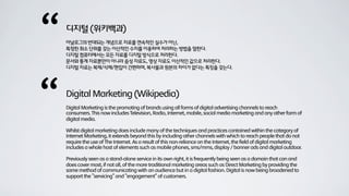 “   디지털 (위키백과)
    아날로그의 반대되는 개념으로 자료를 연속적인 실수가 아닌,
    특정한 최소 단위를 갖는 이산적인 수치를 이용하여 처리하는 방법을 말한다.
    디지털 컴퓨터에서는 모든 자료를 디지털 방식으로 처리한다.
    문서와 통계 자료뿐만이 아니라 음성 자료도, 영상 자료도 이산적인 값으로 처리한다.
    디지털 자료는 복제/삭제/편집이 간편하며, 복사물과 원본의 차이가 없다는 특징을 갖는다.




“   Digital Marketing (Wikipedia)
    Digital Marketing is the promoting of brands using all forms of digital advertising channels to reach
    consumers. This now includes Television, Radio, Internet, mobile, social media marketing and any other form of
    digital media.

    Whilst digital marketing does include many of the techniques and practices contained within the category of
    Internet Marketing, it extends beyond this by including other channels with which to reach people that do not
    require the use of The Internet. As a result of this non-reliance on the Internet, the field of digital marketing
    includes a whole host of elements such as mobile phones, sms/mms, display / banner ads and digital outdoor.

    Previously seen as a stand-alone service in its own right, it is frequently being seen as a domain that can and
    does cover most, if not all, of the more traditional marketing areas such as Direct Marketing by providing the
    same method of communicating with an audience but in a digital fashion. Digital is now being broadened to
    support the "servicing" and "engagement" of customers.
 