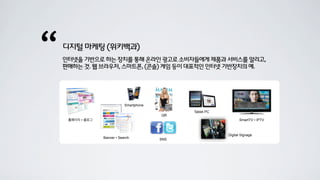“   디지털 마케팅 (위키백과)
    인터넷을 기반으로 하는 장치를 통해 온라인 광고로 소비자들에게 제품과 서비스를 알리고,
    판매하는 것. 웹 브라우저, 스마트폰, (콘솔) 게임 등이 대표적인 인터넷 기반장치의 예.




                              Smartphone
                                                 Tablet PC
                                           QR
     홈페이지 ▪ 블로그                                                    SmartTV ▪ IPTV



                                                             Digital Signage
                  Banner ▪ Search          SNS
 