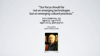 “Our focus should be
  not on emerging technologies
but on emerging cultural practices.”
         우리가 주목해야 하는 것은
         새롭게 뜨는 기술이 아니다
        새롭게 나타나는 문화적 현상이다

                Henry Jenkins
            Author, Professor at MIT
 