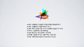 • 목적 : SK플래닛 구성원의 디지털 마케팅 역량 불지르기
• 대상 : SK플래닛 구성원이라면 누구나~
• 언제 : 매주 수요일 오후 4시~5시 (첫회인 오늘만 5시~6시)
• 어디서 : 상공회의소 5층 대회의실
• 프로그램 구성 : 8주 공유회 + 2주 특강
• 준비물 : 왕성한 호기심 + 열린 마음 + 공유 정신
• 주관 : M&C부문 Digital Innovation Group
 