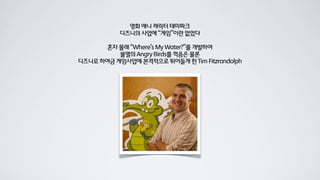 영화 애니 캐릭터 테마파크
           디즈니의 사업에 “게임”이란 없었다

       혼자 몰래 “Where’s My Water?”를 개발하여
          불멸의 Angry Birds를 꺽음은 물론
디즈니로 하여금 게임사업에 본격적으로 뛰어들게 한 Tim Fitzrandolph
 