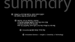 summary
✻ 사람들은 늘 무언가를 원한다는좋아졌다변하지 않았다
                    점에서
  다만, 원하는 것을 얻는 능력이


   ✻ 개인이든, 조직 속 개인이든, 조직이든직접 서비스 연결
     디지털 툴과 플랫폼을 활용해 고객과
     지속적으로 피드백 나누며 계속 발전
     이때 기존 산업경계는 의미가 없다, 오직 어떤 가치를 주느냐의 싸움


       ✻   Innovation을 통한 새로운 가치의 제공


           ✻ Innovation Service = Insight x Creativity x Technology
 