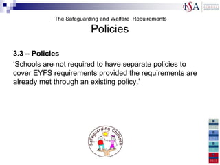 The Safeguarding and Welfare Requirements

                         Policies

3.3 – Policies
„Schools are not required to have separate policies to
cover EYFS requirements provided the requirements are
already met through an existing policy.‟
 