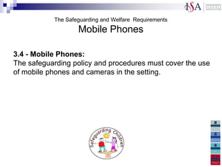 The Safeguarding and Welfare Requirements
                   Mobile Phones

3.4 - Mobile Phones:
The safeguarding policy and procedures must cover the use
of mobile phones and cameras in the setting.
 