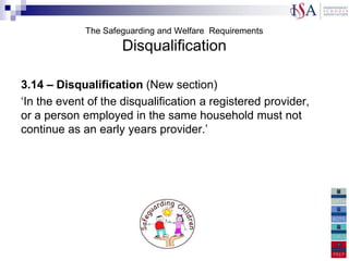 The Safeguarding and Welfare Requirements
                     Disqualification

3.14 – Disqualification (New section)
„In the event of the disqualification a registered provider,
or a person employed in the same household must not
continue as an early years provider.‟


3.15 – There is a new section
„
 