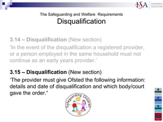 The Safeguarding and Welfare Requirements
                     Disqualification

3.14 – Disqualification (New section)
„In the event of the disqualification a registered provider,
or a person employed in the same household must not
continue as an early years provider.‟

3.15 – Disqualification (New section)
„The provider must give Ofsted the following information:
details and date of disqualification and which body/court
gave the order.’

3.15 – There is a new section
„
 