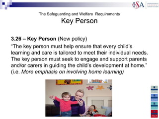 The Safeguarding and Welfare Requirements
                         Key Person

3.26 – Key Person (New policy)
“The key person must help ensure that every child‟s
learning and care is tailored to meet their individual needs.
The key person must seek to engage and support parents
and/or carers in guiding the child‟s development at home.”
(i.e. More emphasis on involving home learning)
Managing behaviour: A named practitioner should be
responsible for behaviour management in every setting
Physical Intervention: New Policy. Providers must keep a
record of any occasion where physical intervention is used, and
parents/carers must be informed on the same day, or as soon as
reasonably practicable
 