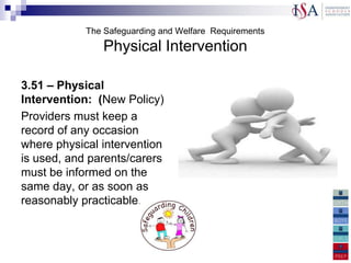 The Safeguarding and Welfare Requirements
                Physical Intervention

3.51 – Physical
Intervention: (New Policy)
Providers must keep a
record of any occasion
where physical intervention
is used, and parents/carers
must be informed on the
same day, or as soon as
reasonably practicable.
 