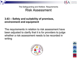 The Safeguarding and Welfare Requirements
                   Risk Assessment

3.63 – Safety and suitability of premises,
environment and equipment

The requirements in relation to risk assessment have
been adjusted to clarify that it is for providers to judge
whether a risk assessment needs to be recorded in
writing
 