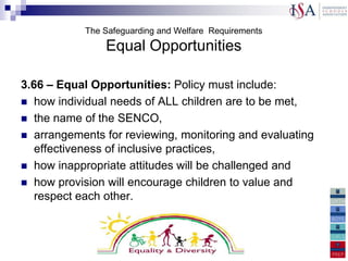 The Safeguarding and Welfare Requirements
                Equal Opportunities

3.66 – Equal Opportunities: Policy must include:
 how individual needs of ALL children are to be met,
 the name of the SENCO,
 arrangements for reviewing, monitoring and evaluating
   effectiveness of inclusive practices,
 how inappropriate attitudes will be challenged and
 how provision will encourage children to value and
   respect each other.„
 