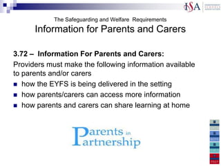 The Safeguarding and Welfare Requirements
      Information for Parents and Carers

3.72 – Information For Parents and Carers:
Providers must make the following information available
to parents and/or carers
 how the EYFS is being delivered in the setting
 how parents/carers can access more information
 how parents and carers can share learning at home
 