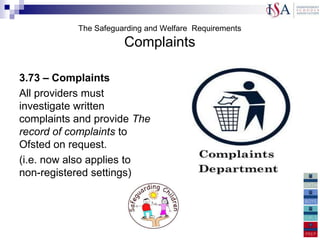 The Safeguarding and Welfare Requirements
                      Complaints

3.73 – Complaints
All providers must
investigate written
complaints and provide The
record of complaints to
Ofsted on request.
(i.e. now also applies to
non-registered settings)
 