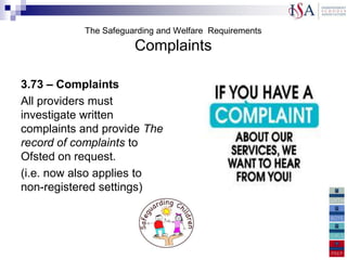 The Safeguarding and Welfare Requirements
                      Complaints

3.73 – Complaints
All providers must
investigate written
complaints and provide The
record of complaints to
Ofsted on request.
(i.e. now also applies to
non-registered settings)
 