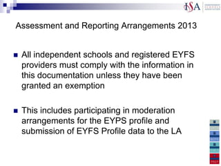Assessment and Reporting Arrangements 2013


   All independent schools and registered EYFS
    providers must comply with the information in
    this documentation unless they have been
    granted an exemption

   This includes participating in moderation
    arrangements for the EYPS profile and
    submission of EYFS Profile data to the LA
 