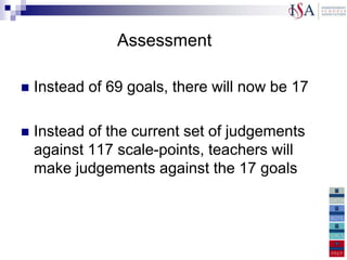 Assessment

   Instead of 69 goals, there will now be 17

   Instead of the current set of judgements
    against 117 scale-points, teachers will
    make judgements against the 17 goals
 